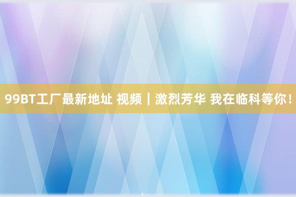 99BT工厂最新地址 视频｜激烈芳华 我在临科等你！