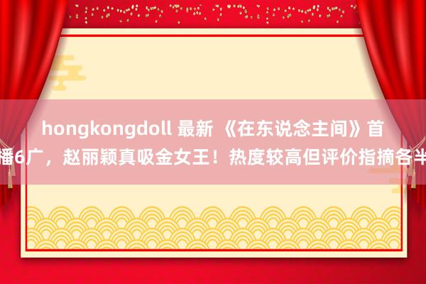 hongkongdoll 最新 《在东说念主间》首播6广，赵丽颖真吸金女王！热度较高但评价指摘各半