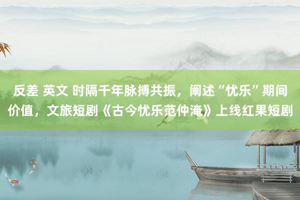 反差 英文 时隔千年脉搏共振，阐述“忧乐”期间价值，文旅短剧《古今忧乐范仲淹》上线红果短剧