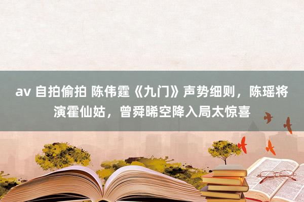 av 自拍偷拍 陈伟霆《九门》声势细则，陈瑶将演霍仙姑，曾舜晞空降入局太惊喜