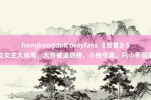 hongkongdoll onlyfans 《俯首》5位女主大结局，大乔被逼跳楼，小桃守寡，只小乔圆满