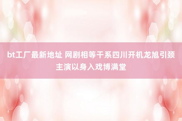 bt工厂最新地址 网剧相等干系四川开机龙旭引颈主演以身入戏博满堂