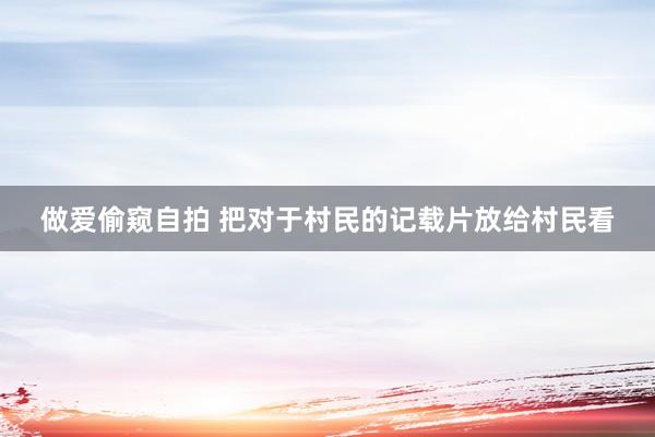 做爱偷窥自拍 把对于村民的记载片放给村民看