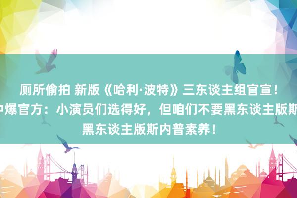 厕所偷拍 新版《哈利·波特》三东谈主组官宣！海外网友冲爆官方：小演员们选得好，但咱们不要黑东谈主版斯内普素养！