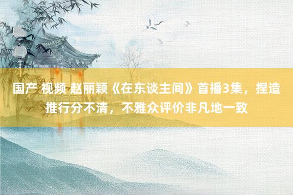 国产 视频 赵丽颖《在东谈主间》首播3集，捏造推行分不清，不雅众评价非凡地一致
