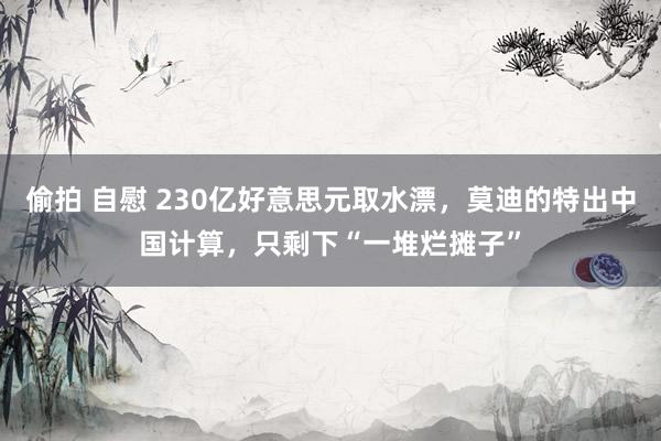 偷拍 自慰 230亿好意思元取水漂，莫迪的特出中国计算，只剩下“一堆烂摊子”