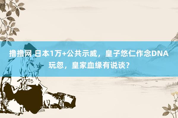 撸撸网 日本1万+公共示威，皇子悠仁作念DNA玩忽，皇家血缘有说谈？
