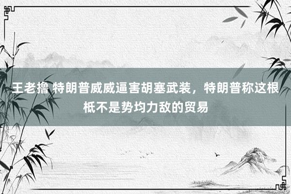 王老撸 特朗普威威逼害胡塞武装，特朗普称这根柢不是势均力敌的贸易