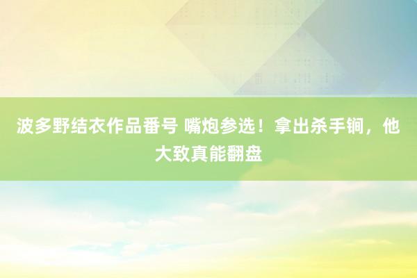 波多野结衣作品番号 嘴炮参选！拿出杀手锏，他大致真能翻盘