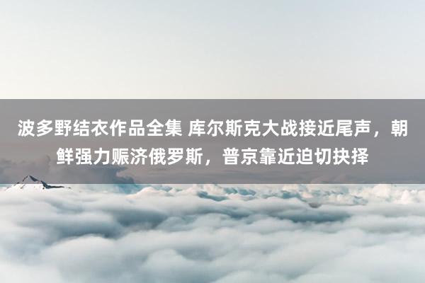 波多野结衣作品全集 库尔斯克大战接近尾声，朝鲜强力赈济俄罗斯，普京靠近迫切抉择