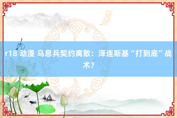 r18 动漫 乌息兵契约离散：泽连斯基“打到底”战术？