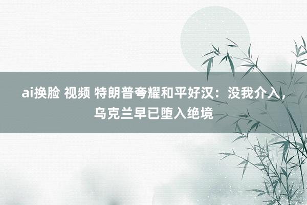 ai换脸 视频 特朗普夸耀和平好汉：没我介入，乌克兰早已堕入绝境