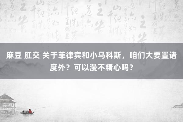 麻豆 肛交 关于菲律宾和小马科斯，咱们大要置诸度外？可以漫不精心吗？
