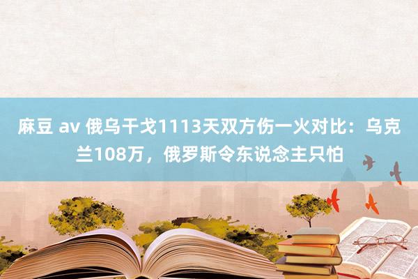 麻豆 av 俄乌干戈1113天双方伤一火对比：乌克兰108万，俄罗斯令东说念主只怕