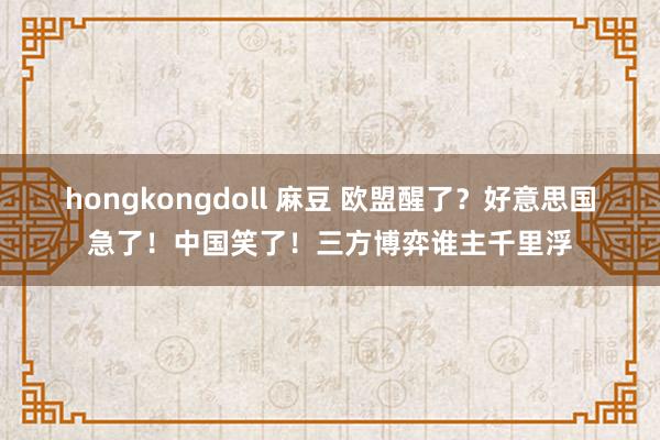 hongkongdoll 麻豆 欧盟醒了？好意思国急了！中国笑了！三方博弈谁主千里浮