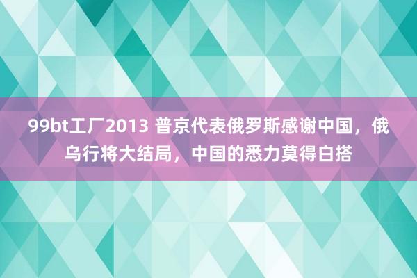 99bt工厂2013 普京代表俄罗斯感谢中国，俄乌行将大结局，中国的悉力莫得白搭