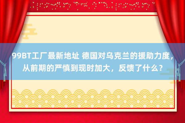 99BT工厂最新地址 德国对乌克兰的援助力度，从前期的严慎到现时加大，反馈了什么？