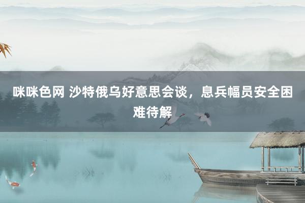 咪咪色网 沙特俄乌好意思会谈，息兵幅员安全困难待解