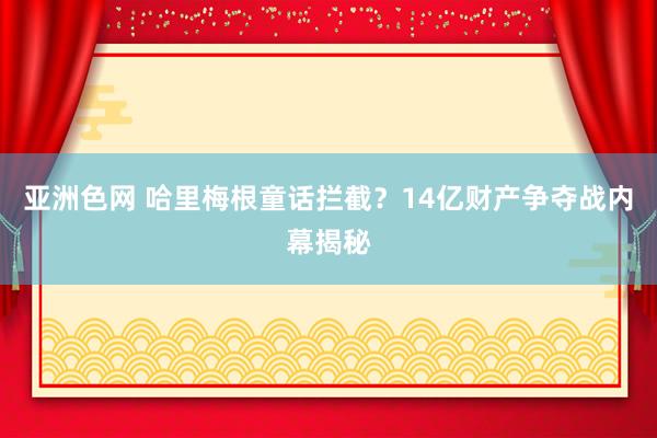 亚洲色网 哈里梅根童话拦截？14亿财产争夺战内幕揭秘