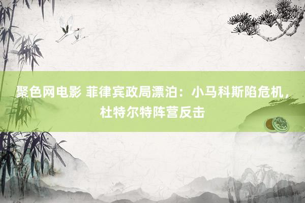 聚色网电影 菲律宾政局漂泊：小马科斯陷危机，杜特尔特阵营反击
