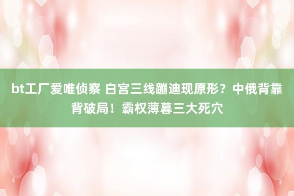 bt工厂爱唯侦察 白宫三线蹦迪现原形？中俄背靠背破局！霸权薄暮三大死穴