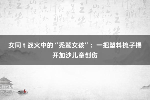 女同 t 战火中的“秃鹫女孩”：一把塑料梳子揭开加沙儿童创伤