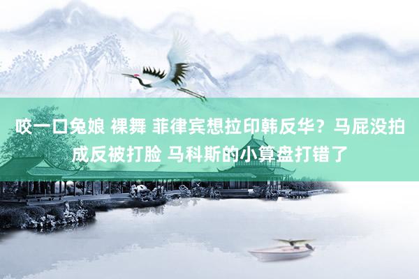 咬一口兔娘 裸舞 菲律宾想拉印韩反华？马屁没拍成反被打脸 马科斯的小算盘打错了