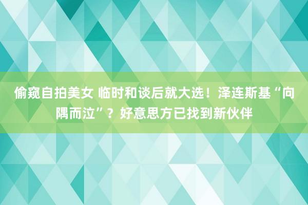 偷窥自拍美女 临时和谈后就大选！泽连斯基“向隅而泣”？好意思方已找到新伙伴