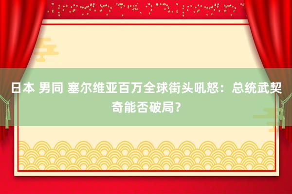 日本 男同 塞尔维亚百万全球街头吼怒：总统武契奇能否破局？