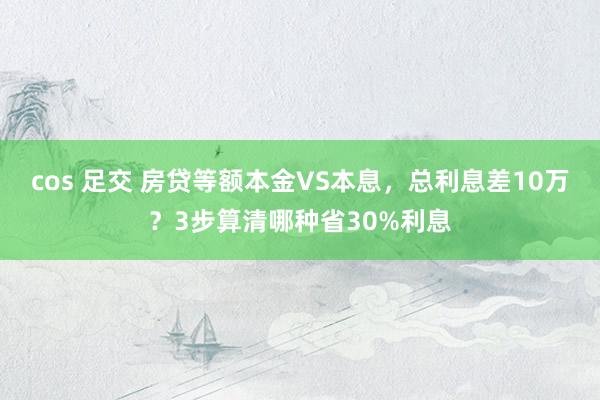 cos 足交 房贷等额本金VS本息，总利息差10万？3步算清哪种省30%利息