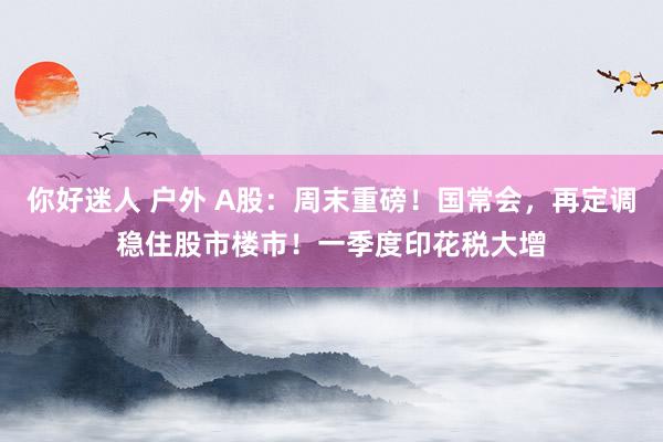 你好迷人 户外 A股：周末重磅！国常会，再定调稳住股市楼市！一季度印花税大增