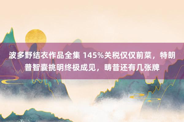 波多野结衣作品全集 145%关税仅仅前菜，特朗普智囊挑明终极成见，畴昔还有几张牌