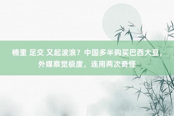 楠里 足交 又起波浪？中国多半购买巴西大豆，外媒察觉极度，连用两次奇怪