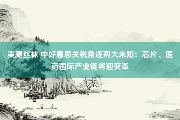 美腿丝袜 中好意思关税角逐两大未知：芯片、医药国际产业链将迎变革