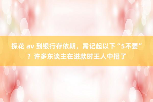 探花 av 到银行存依期，需记起以下“5不要”？许多东谈主在进款时王人中招了