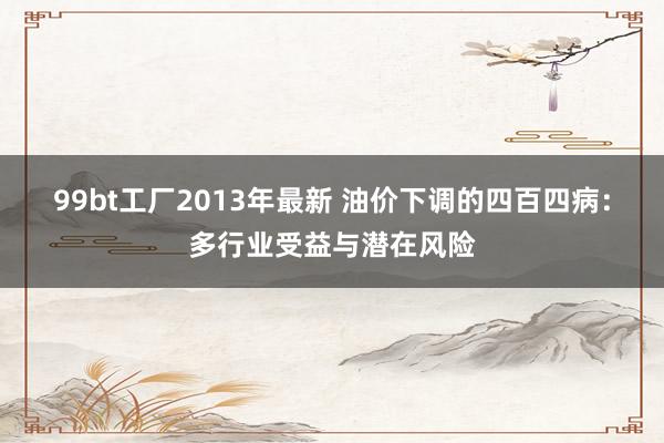 99bt工厂2013年最新 油价下调的四百四病：多行业受益与潜在风险