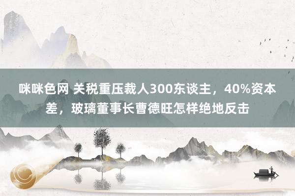 咪咪色网 关税重压裁人300东谈主，40%资本差，玻璃董事长曹德旺怎样绝地反击