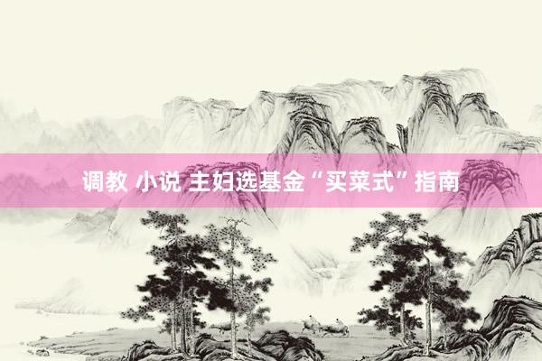 调教 小说 主妇选基金“买菜式”指南