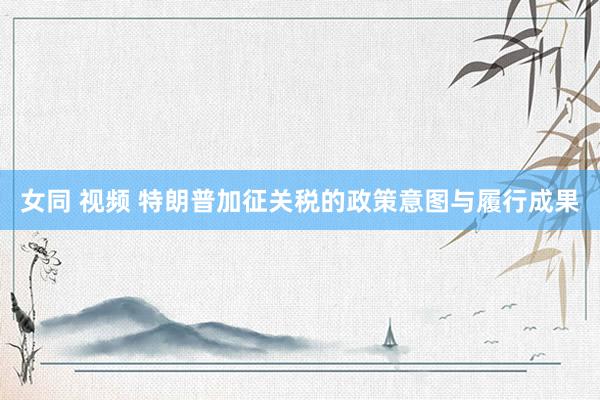 女同 视频 特朗普加征关税的政策意图与履行成果