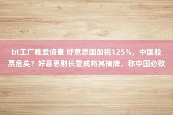 bt工厂唯爱侦查 好意思国加税125%，中国股票危矣？好意思财长警戒将其摘牌，称中国必败