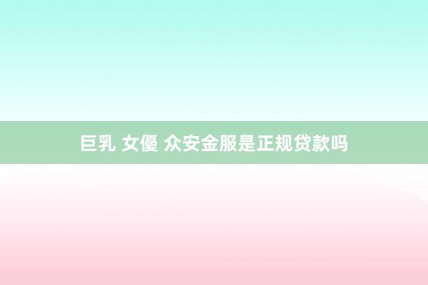 巨乳 女優 众安金服是正规贷款吗