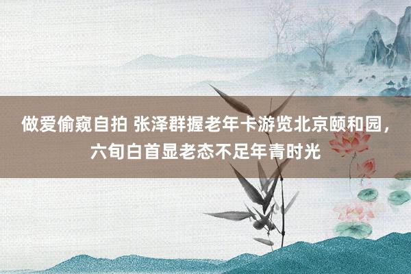 做爱偷窥自拍 张泽群握老年卡游览北京颐和园，六旬白首显老态不足年青时光