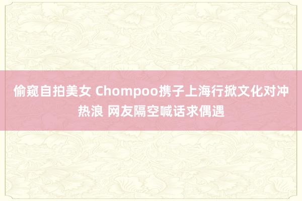 偷窥自拍美女 Chompoo携子上海行掀文化对冲热浪 网友隔空喊话求偶遇