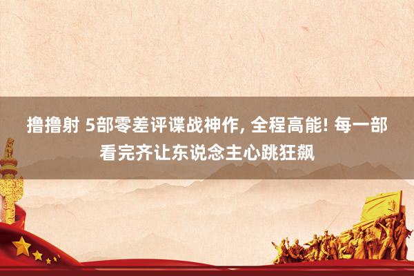 撸撸射 5部零差评谍战神作, 全程高能! 每一部看完齐让东说念主心跳狂飙