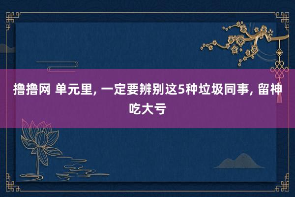 撸撸网 单元里, 一定要辨别这5种垃圾同事, 留神吃大亏