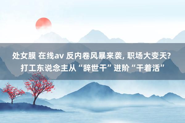 处女膜 在线av 反内卷风暴来袭, 职场大变天? 打工东说念主从“辞世干”进阶“干着活”