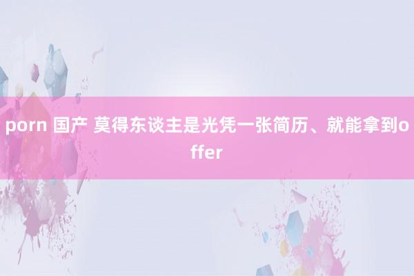 porn 国产 莫得东谈主是光凭一张简历、就能拿到offer