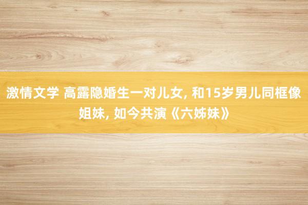 激情文学 高露隐婚生一对儿女, 和15岁男儿同框像姐妹, 如今共演《六姊妹》