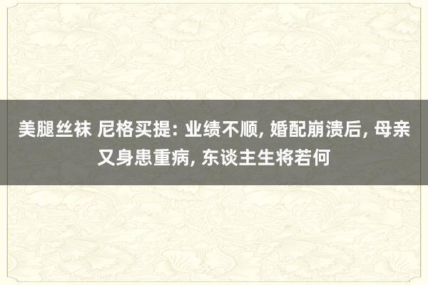 美腿丝袜 尼格买提: 业绩不顺, 婚配崩溃后, 母亲又身患重病, 东谈主生将若何