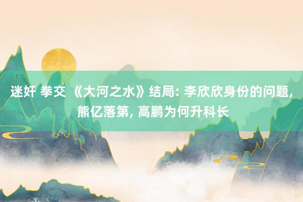 迷奸 拳交 《大河之水》结局: 李欣欣身份的问题, 熊亿落第, 高鹏为何升科长